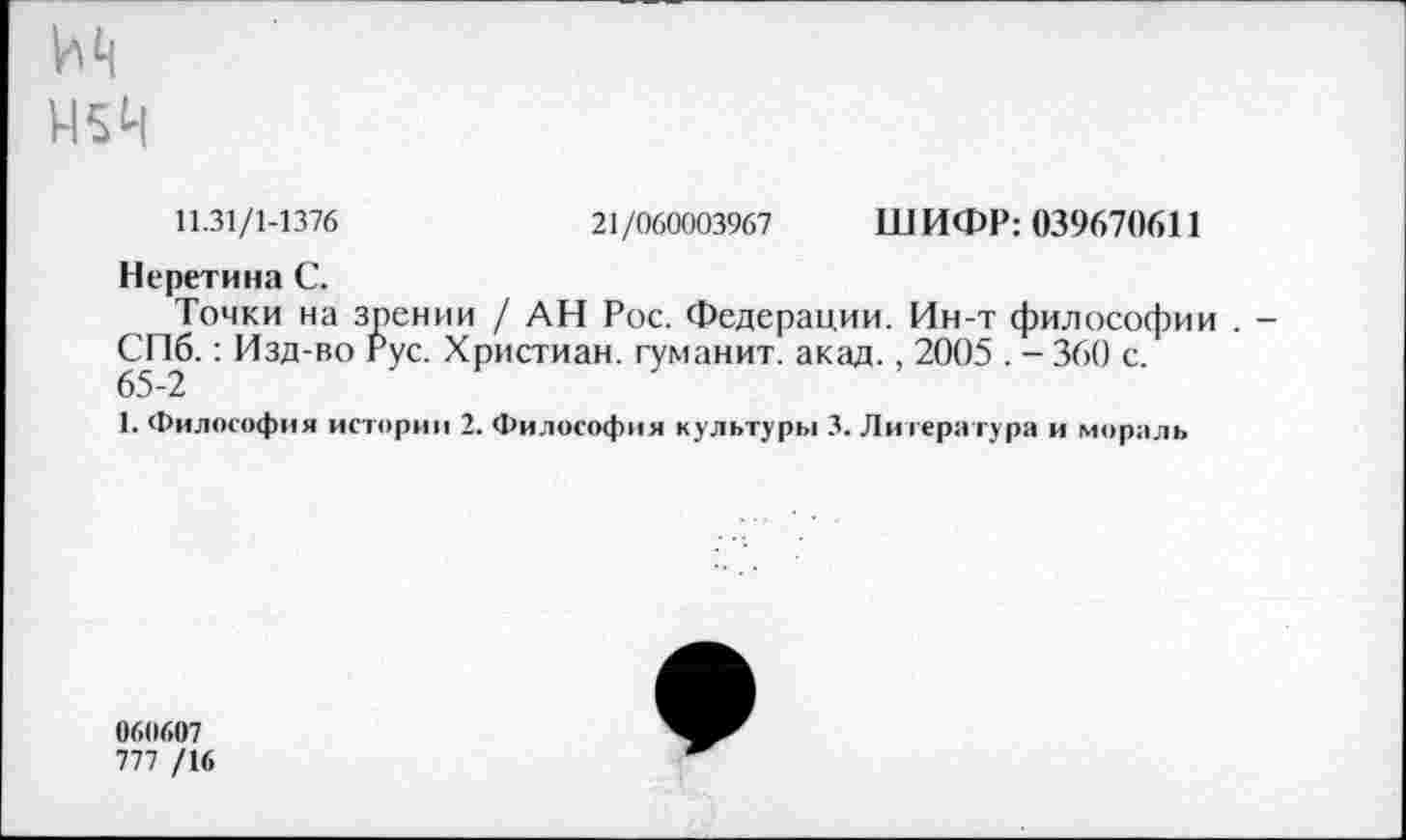 ﻿М5Ц
11.31/1-1376	21/060003967 ШИФР: 039670611
Неретина С.
Точки на зрении / АН Рос. Федерации. Ин-т философии . -СПб.: Изд-во Рус. Христиан, туманит, акад., 2005 . - 360 с.
65-2
1. Философия истории 2. Философия культуры 3. Литература и мораль
060607
777 /16